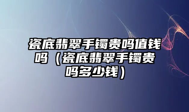 瓷底翡翠手鐲貴嗎值錢嗎（瓷底翡翠手鐲貴嗎多少錢）