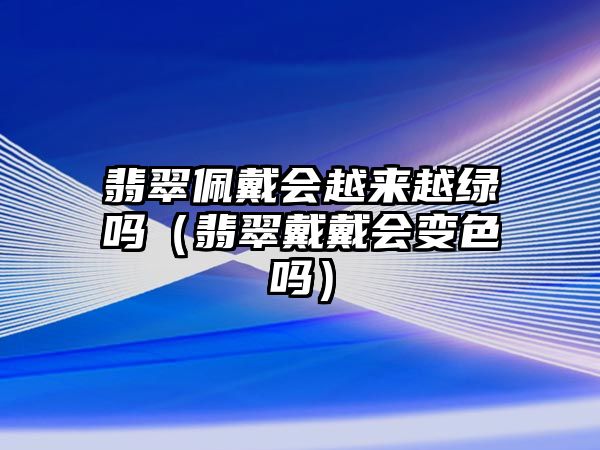 翡翠佩戴會越來越綠嗎（翡翠戴戴會變色嗎）