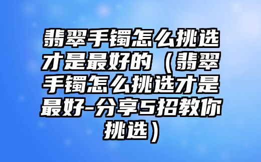 翡翠手鐲怎么挑選才是最好的（翡翠手鐲怎么挑選才是最好-分享5招教你挑選）