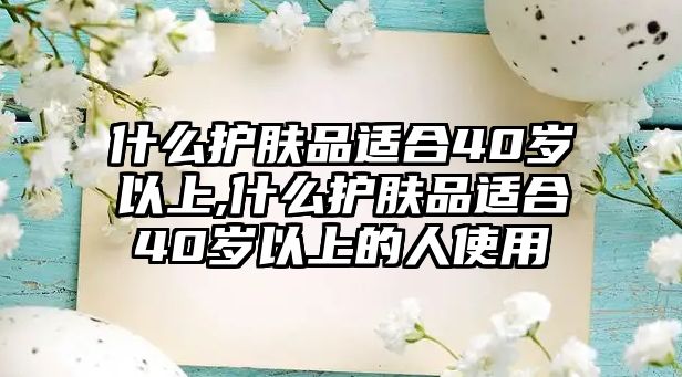 什么護膚品適合40歲以上,什么護膚品適合40歲以上的人使用