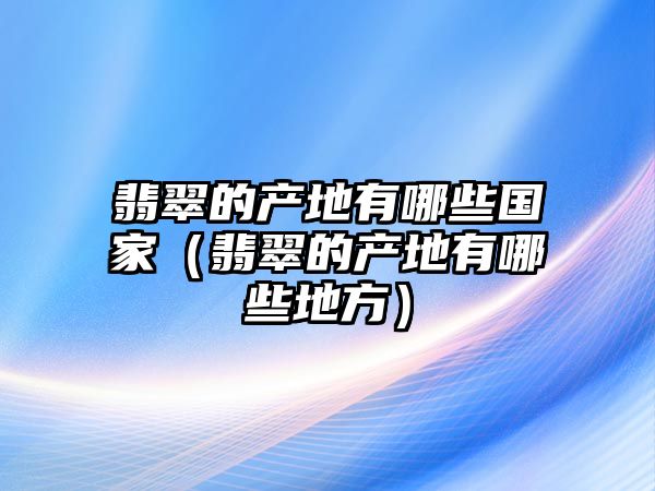 翡翠的產地有哪些國家（翡翠的產地有哪些地方）