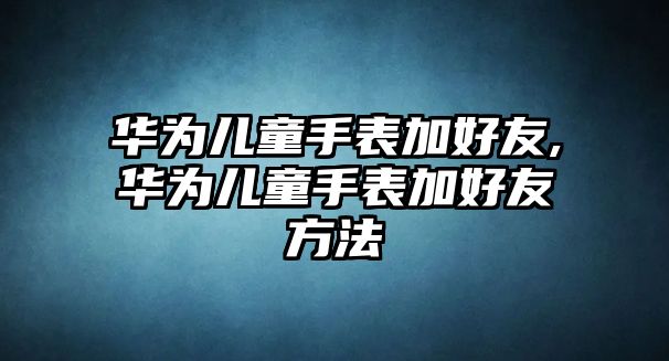 華為兒童手表加好友,華為兒童手表加好友方法