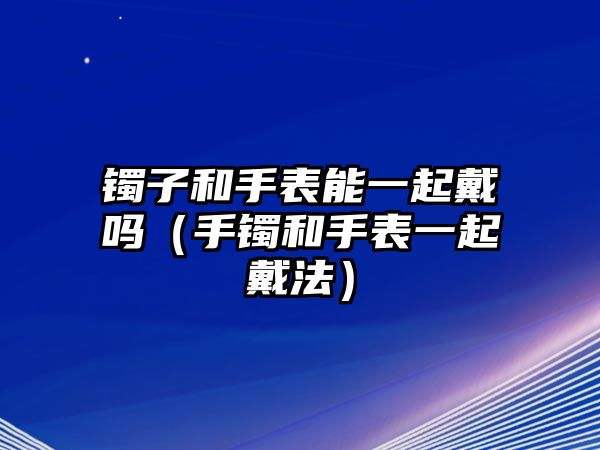 鐲子和手表能一起戴嗎（手鐲和手表一起戴法）