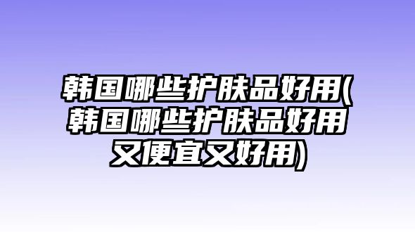 韓國哪些護膚品好用(韓國哪些護膚品好用又便宜又好用)