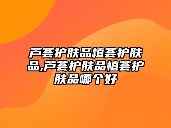 蘆薈護膚品植薈護膚品,蘆薈護膚品植薈護膚品哪個好