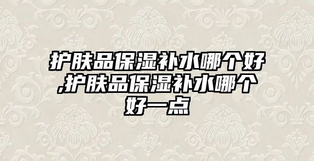 護(hù)膚品保濕補(bǔ)水哪個(gè)好,護(hù)膚品保濕補(bǔ)水哪個(gè)好一點(diǎn)