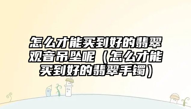 怎么才能買到好的翡翠觀音吊墜呢（怎么才能買到好的翡翠手鐲）