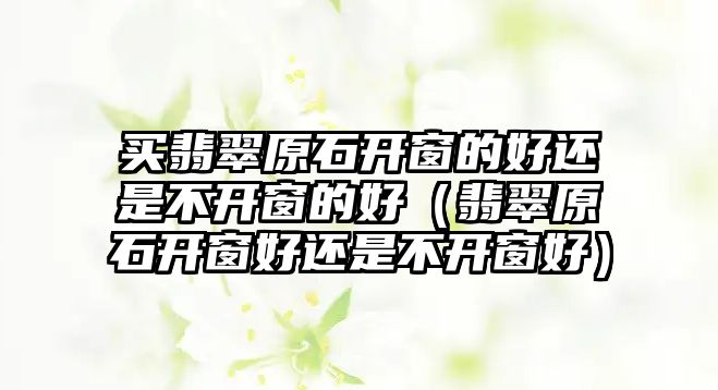 買翡翠原石開窗的好還是不開窗的好（翡翠原石開窗好還是不開窗好）