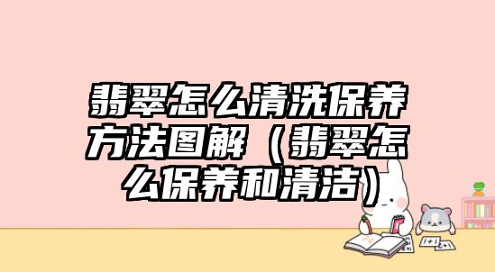 翡翠怎么清洗保養方法圖解（翡翠怎么保養和清潔）