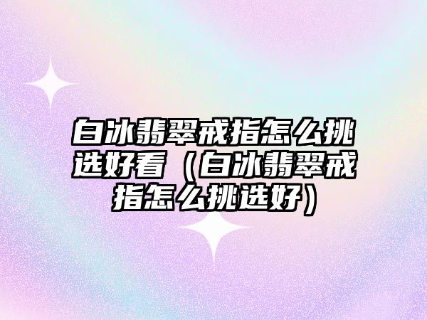 白冰翡翠戒指怎么挑選好看（白冰翡翠戒指怎么挑選好）