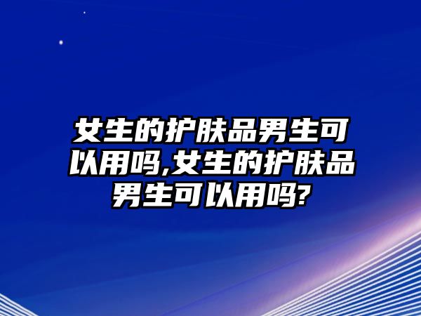 女生的護膚品男生可以用嗎,女生的護膚品男生可以用嗎?