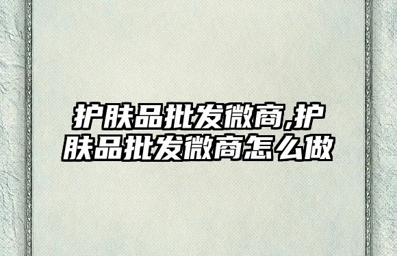 護膚品批發微商,護膚品批發微商怎么做