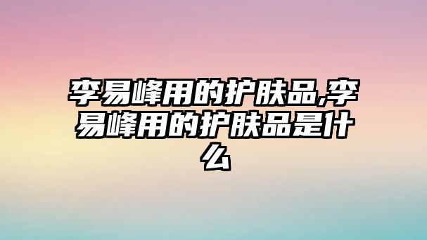 李易峰用的護膚品,李易峰用的護膚品是什么