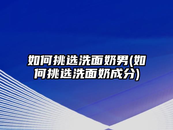 如何挑選洗面奶男(如何挑選洗面奶成分)