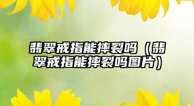 翡翠戒指能摔裂嗎（翡翠戒指能摔裂嗎圖片）