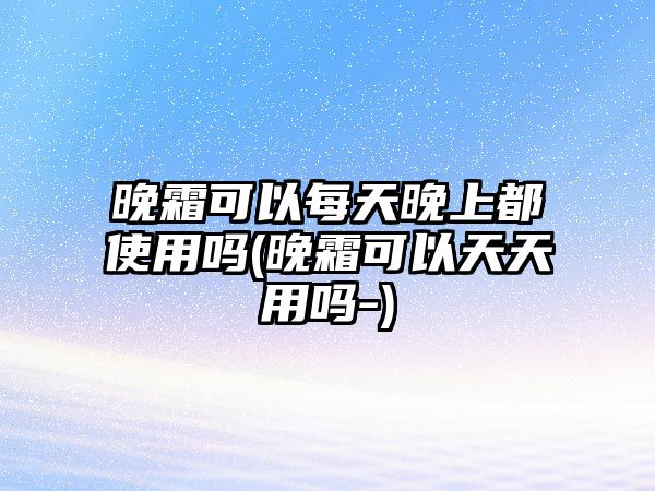 晚霜可以每天晚上都使用嗎(晚霜可以天天用嗎-)