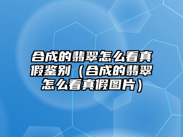 合成的翡翠怎么看真假鑒別（合成的翡翠怎么看真假圖片）