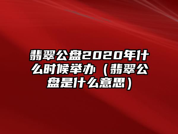 翡翠公盤2020年什么時候舉辦（翡翠公盤是什么意思）