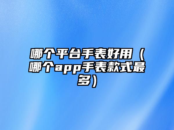 哪個平臺手表好用（哪個app手表款式最多）