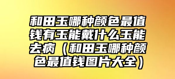 和田玉哪種顏色最值錢有玉能戴什么玉能去病（和田玉哪種顏色最值錢圖片大全）