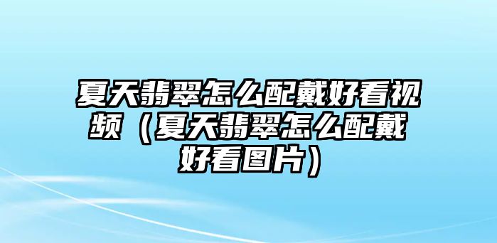 夏天翡翠怎么配戴好看視頻（夏天翡翠怎么配戴好看圖片）