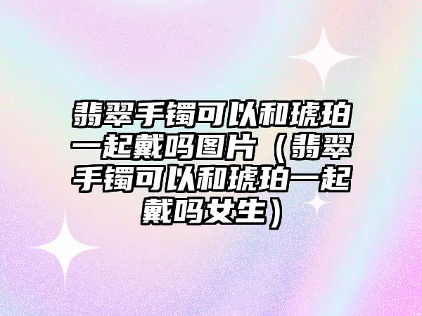 翡翠手鐲可以和琥珀一起戴嗎圖片（翡翠手鐲可以和琥珀一起戴嗎女生）