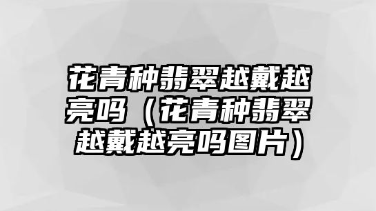 花青種翡翠越戴越亮嗎（花青種翡翠越戴越亮嗎圖片）