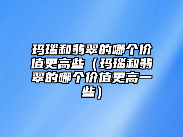 瑪瑙和翡翠的哪個價值更高些（瑪瑙和翡翠的哪個價值更高一些）