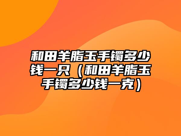 和田羊脂玉手鐲多少錢一只（和田羊脂玉手鐲多少錢一克）