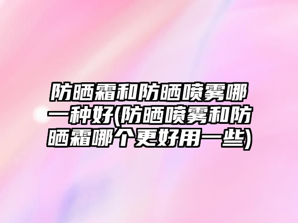 防曬霜和防曬噴霧哪一種好(防曬噴霧和防曬霜哪個更好用一些)