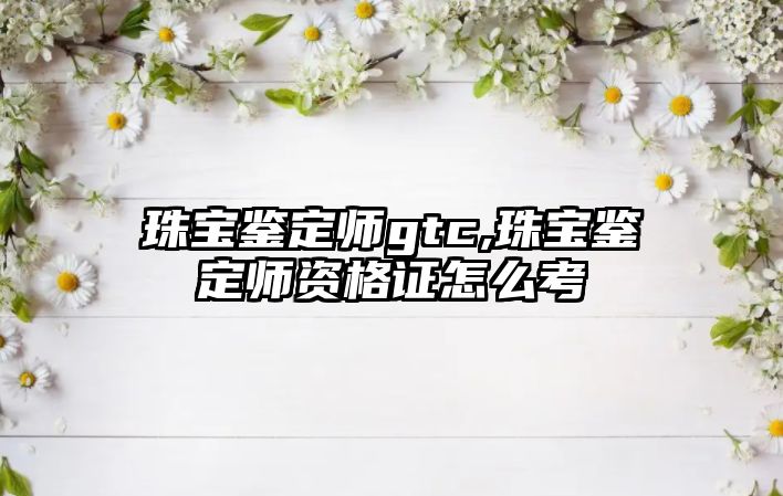 珠寶鑒定師gtc,珠寶鑒定師資格證怎么考