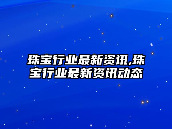 珠寶行業(yè)最新資訊,珠寶行業(yè)最新資訊動(dòng)態(tài)