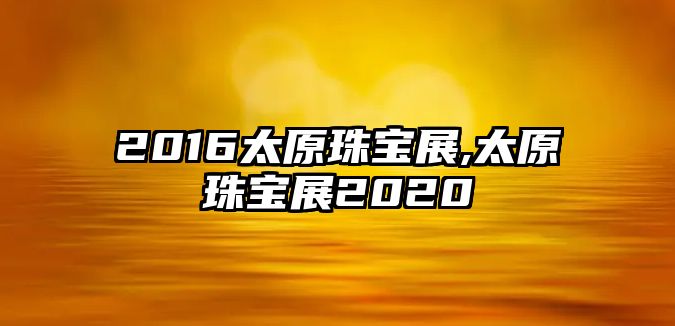 2016太原珠寶展,太原珠寶展2020