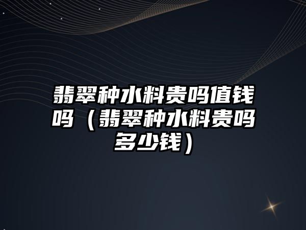 翡翠種水料貴嗎值錢嗎（翡翠種水料貴嗎多少錢）