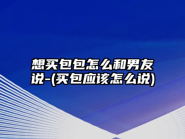 想買包包怎么和男友說-(買包應該怎么說)