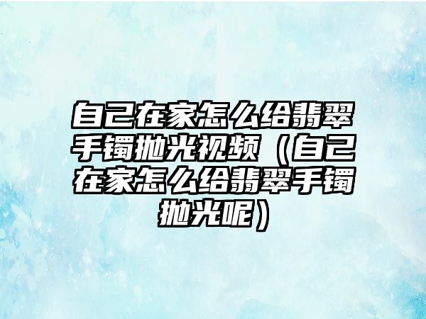 自己在家怎么給翡翠手鐲拋光視頻（自己在家怎么給翡翠手鐲拋光呢）