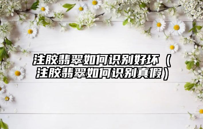 注膠翡翠如何識別好壞（注膠翡翠如何識別真假）