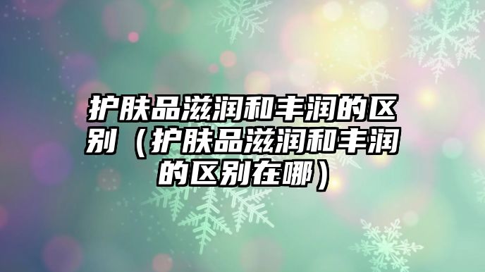 護膚品滋潤和豐潤的區別（護膚品滋潤和豐潤的區別在哪）