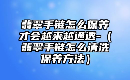 翡翠手鏈怎么保養才會越來越通透-（翡翠手鏈怎么清洗保養方法）