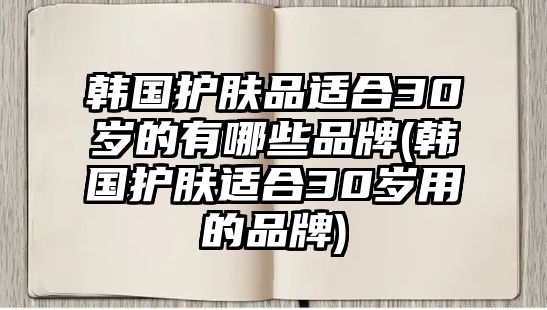 韓國護膚品適合30歲的有哪些品牌(韓國護膚適合30歲用的品牌)