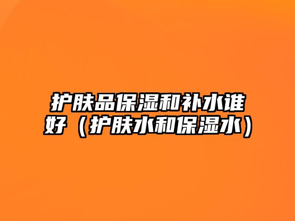 護膚品保濕和補水誰好（護膚水和保濕水）