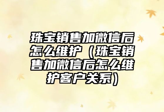 珠寶銷售加微信后怎么維護（珠寶銷售加微信后怎么維護客戶關系）