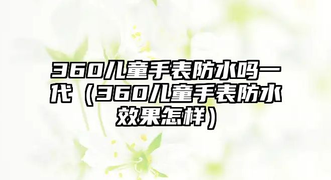 360兒童手表防水嗎一代（360兒童手表防水效果怎樣）