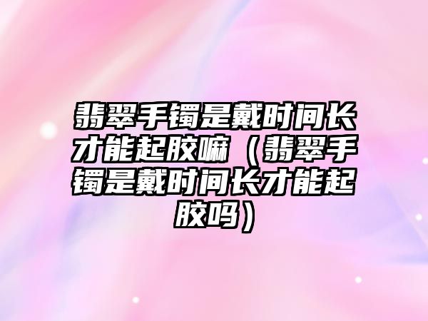 翡翠手鐲是戴時(shí)間長才能起膠嘛（翡翠手鐲是戴時(shí)間長才能起膠嗎）