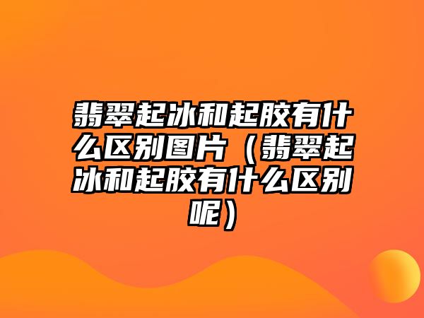 翡翠起冰和起膠有什么區(qū)別圖片（翡翠起冰和起膠有什么區(qū)別呢）