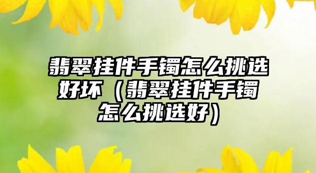 翡翠掛件手鐲怎么挑選好壞（翡翠掛件手鐲怎么挑選好）