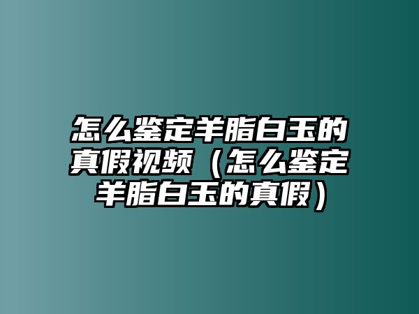 怎么鑒定羊脂白玉的真假視頻（怎么鑒定羊脂白玉的真假）