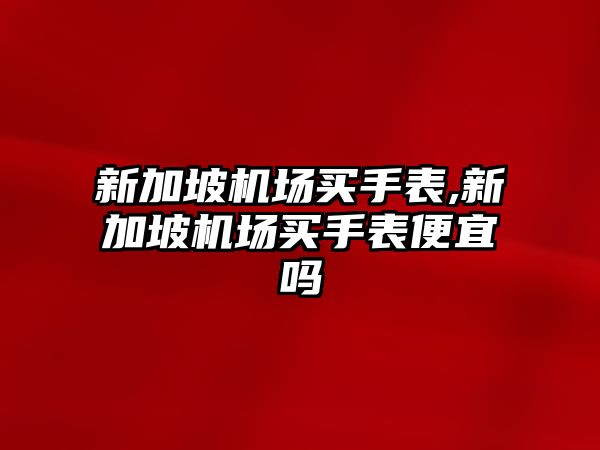 新加坡機場買手表,新加坡機場買手表便宜嗎