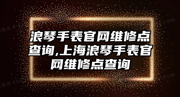 浪琴手表官網維修點查詢,上海浪琴手表官網維修點查詢