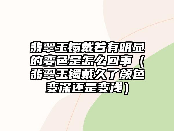 翡翠玉鐲戴著有明顯的變色是怎么回事（翡翠玉鐲戴久了顏色變深還是變淺）